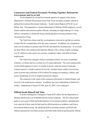 80
Contractors and Federal Personnel, Working Together, Defraud the
Government and Go to Jail
An investigation by several Government agencies in support of the Justice
Department’s National Procurement Fraud Task Force revealed a complex scheme to
defraud the Coalition Provisional Authority – South Central Region (CPA-SC) in al-
Hillah, Iraq. The perpetrators, a former Department of Defense (DoD) employee, several
former soldiers and numerous public officials, including two high-ranking U.S. Army
officers, conspired in a fraud and money-laundering plan involving contracts in the
reconstruction of Iraq.
The Task Force discovered the co-conspirators connived to rig bids on contracts
so that CPA-SC awarded them all to the same contractor. In addition, the conspirators
stole over $2 million in currency that CPA-SC had slated for reconstruction. As a reward
for their efforts, the contractor provided the officials with a variety of gifts, including
over $1 million in cash, sports cars, jewelry, computers, liquor, and offers of future
employment.
The Task Force charged a former Lieutenant Colonel, two active Lieutenant
Colonels, a Colonel and two civilians in a 25-count indictment. The court sentenced the
civilian DoD employee to serve 12 months in prison, while the former Lieutenant
Colonel earned 21 months in prison for his role. Another former soldier received nine
years in prison and a forfeiture of $3.6 million for charges of conspiracy, bribery, and
money laundering, as well as weapons possession charges.
The contractor at the center of the conspiracy pled guilty to related charges, and
received a 46 month prison sentence. In addition, the court ordered him to forfeit $3.6
million. (Department of Justice 07-449, June 25, 2007, www.usdoj.gov)
Official Steals Himself Jail Time
A former Intelligence Contingency Funds (ICF) officer for the Department of
Defense (DoD) stole over $100,000 from his former employer. The ICF official pled
guilty to one count of theft and embezzlement of Government property, admitting that
over a period of three years he had used his official position to withdraw cash from a
Government bank account. By falsifying DoD accounting vouchers and forms, the
official increased his own bank account with DoD funds while he performed his official
 