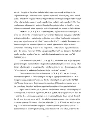 83
aircraft. The gifts to the officer included a helicopter ride to work, a shirt with the
corporation’s logo, a miniature model airplane, meals at a Christmas party, and a leather
jacket. The officer allegedly returned the jacket but did nothing to compensate for receipt
of the other gifts, the value of which exceeded (and probably well exceeded) $100. This
conduct occurred as one of a series of alleged offenses that resulted in the officer being
relieved of command, issued a punitive letter of reprimand, and ordered to forfeit $1000.
The Law: 5 C.F.R. § 2635.101(b)(14) (2003) requires all Federal employees to
avoid any actions that a reasonable person, who knew the relevant facts, could take to be
a violation of the law—including the prohibition on providing “preferential treatment to
any private organization or individual,” mentioned at § 2635.101(b)(8). In this case, the
value of the gifts the officer accepted could make it appear that he might influence
Government contracting in favor of the corporation. To be sure, he enjoyed some neat
gifts—for a time. However: “Public service is a public trust,” and it requires that Federal
employees place loyalty to “the laws and ethical principles above private gain” (§
2635.101(b)(1)).
Even more directly on point, 5 C.F.R. §§ 2635.202(a) and 2635.203(d) apply the
general principles mentioned above by prohibiting Federal employees from (among other
things) soliciting gifts or accepting gifts—whether solicited or not—from any person who
“[d]oes business or seeks to do business with the employee’s agency.”
There are some exceptions to these rules. 5 C.F.R. § 2635.204, for example,
allows the acceptance of “unsolicited gifts having an aggregate market value of $20 or
less per source per occasion,” provided that the value of gifts accepted under the “$20
rule” from a single source do not amount to more than $50 in a given calendar year. In
the case above, the officer’s gifts exceeded (and probably well exceeded) this limit.
If you have received a gift or gifts and anticipate that it has put you in jeopardy of
violating these, or any other, regulations, 5 C.F.R. § 2635.205 tells you what you must do
— and that does not include covering it over (which might make things worse). First, if
the gift is an item and not an activity like a helicopter ride, you may return it to the giver
or pay the giver the fair market value (see subsection (a)(1)). If that is not practical, you
may — “at the discretion of the employee’s supervisor or an agency ethics official” —
donate the item to an appropriate charity, share the item with your office, or destroy the
 