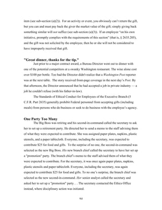 84
item (see sub-section (a)(2)). For an activity or event, you obviously can’t return the gift,
but you can and must pay back the giver the market value of the gift; simply giving back
something similar will not suffice (see sub-section (a)(3)). If an employee “on his own
initiative, promptly complies with the requirements of this section” (that is, § 2635.205),
and the gift was not solicited by the employee, then he or she will not be considered to
have improperly received that gift.
"Great dinner, thanks for the tip."
Just prior to a major contract award, a Bureau Director went out to dinner with
one of the potential competitors at a swanky Washington restaurant. The wine alone cost
over $100 per bottle. Too bad the Director didn't realize that a Washington Post reporter
was at the next table. The story received front-page coverage in the next day’s Post. By
that afternoon, the Director announced that he had accepted a job in private industry — a
job he couldn't refuse (with his father-in-law).
The Standards of Ethical Conduct for Employees of the Executive Branch (5
C.F.R. Part 2635) generally prohibit Federal personnel from accepting gifts (including
meals) from persons who do business or seek to do business with the employee’s agency.
One Party Too Many
The Big Boss was retiring and his second-in-command called the secretary to ask
her to set up a retirement party. He directed her to send a memo to the staff advising them
of what they were expected to contribute. She was assigned paper plates, napkins, plastic
utensils, and a paper tablecloth. Everyone, including the secretary, was expected to
contribute $25 for food and gifts. To the surprise of no one, the second-in-command was
selected as the new Big Boss. His new branch chief called the secretary to have her set up
a "promotion" party. The branch chief’s memo to the staff advised them of what they
were expected to contribute. For the secretary, it was once again paper plates, napkins,
plastic utensils and paper tablecloth. Everyone, including the secretary, was again
expected to contribute $25 for food and gifts. To no one’s surprise, the branch chief was
selected as the new second-in-command. Her senior analyst called the secretary and
asked her to set up a "promotion" party. . . The secretary contacted the Ethics Office
instead, where disciplinary action was initiated.
 