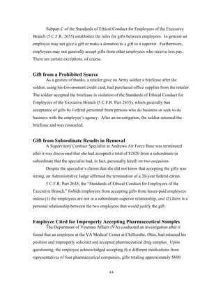 85
Subpart C of the Standards of Ethical Conduct for Employees of the Executive
Branch (5 C.F.R. 2635) establishes the rules for gifts between employees. In general an
employee may not give a gift or make a donation to a gift to a superior. Furthermore,
employees may not generally accept gifts from other employees who receive less pay.
There are certain exceptions, of course.
Gift from a Prohibited Source
As a gesture of thanks, a retailer gave an Army soldier a briefcase after the
soldier, using his Government credit card, had purchased office supplies from the retailer.
The soldier accepted the briefcase in violation of the Standards of Ethical Conduct for
Employees of the Executive Branch (5 C.F.R. Part 2635), which generally ban
acceptance of gifts by Federal personnel from persons who do business or seek to do
business with the employee’s agency. After an investigation, the soldier returned the
briefcase and was counseled.
Gift from Subordinate Results in Removal
A Supervisory Contract Specialist at Andrews Air Force Base was terminated
after it was discovered that she had accepted a total of $2820 from a subordinate (a
subordinate that the specialist had, in fact, personally hired) on two occasions.
Despite the specialist’s claims that she did not know that accepting the gifts was
wrong, an Administrative Judge affirmed the termination of a 20-year federal career.
5 C.F.R. Part 2635, the “Standards of Ethical Conduct for Employees of the
Executive Branch,” forbids employees from accepting gifts from lesser-paid employees
unless (1) the employees are not in a subordinate-superior relationship, and (2) there is a
personal relationship between the two employees that would justify the gift.
Employee Cited for Improperly Accepting Pharmaceutical Samples
The Department of Veterans Affairs (VA) conducted an investigation after it
found that an employee at the VA Medical Center at Chillicothe, Ohio, had misused his
position and improperly solicited and accepted pharmaceutical drug samples. Upon
questioning, the employee acknowledged accepting five different medications from
representatives of four pharmaceutical companies, gifts totaling approximately $600.
 