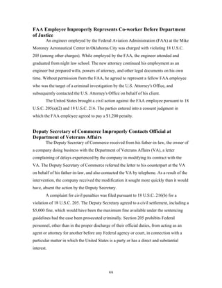 88
FAA Employee Improperly Represents Co-worker Before Department
of Justice
An engineer employed by the Federal Aviation Administration (FAA) at the Mike
Moroney Aeronautical Center in Oklahoma City was charged with violating 18 U.S.C.
205 (among other charges). While employed by the FAA, the engineer attended and
graduated from night law school. The new attorney continued his employment as an
engineer but prepared wills, powers of attorney, and other legal documents on his own
time. Without permission from the FAA, he agreed to represent a fellow FAA employee
who was the target of a criminal investigation by the U.S. Attorney's Office, and
subsequently contacted the U.S. Attorney's Office on behalf of his client.
The United States brought a civil action against the FAA employee pursuant to 18
U.S.C. 205(a)(2) and 18 U.S.C. 216. The parties entered into a consent judgment in
which the FAA employee agreed to pay a $1,200 penalty.
Deputy Secretary of Commerce Improperly Contacts Official at
Department of Veterans Affairs
The Deputy Secretary of Commerce received from his father-in-law, the owner of
a company doing business with the Department of Veterans Affairs (VA), a letter
complaining of delays experienced by the company in modifying its contract with the
VA. The Deputy Secretary of Commerce referred the letter to his counterpart at the VA
on behalf of his father-in-law, and also contacted the VA by telephone. As a result of the
intervention, the company received the modification it sought more quickly than it would
have, absent the action by the Deputy Secretary.
A complaint for civil penalties was filed pursuant to 18 U.S.C. 216(b) for a
violation of 18 U.S.C. 205. The Deputy Secretary agreed to a civil settlement, including a
$5,000 fine, which would have been the maximum fine available under the sentencing
guidelines had the case been prosecuted criminally. Section 205 prohibits Federal
personnel, other than in the proper discharge of their official duties, from acting as an
agent or attorney for another before any Federal agency or court, in connection with a
particular matter in which the United States is a party or has a direct and substantial
interest.
 