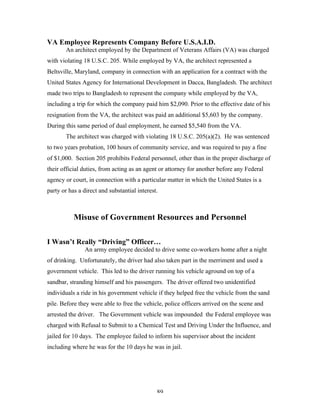 89
VA Employee Represents Company Before U.S.A.I.D.
An architect employed by the Department of Veterans Affairs (VA) was charged
with violating 18 U.S.C. 205. While employed by VA, the architect represented a
Beltsville, Maryland, company in connection with an application for a contract with the
United States Agency for International Development in Dacca, Bangladesh. The architect
made two trips to Bangladesh to represent the company while employed by the VA,
including a trip for which the company paid him $2,090. Prior to the effective date of his
resignation from the VA, the architect was paid an additional $5,603 by the company.
During this same period of dual employment, he earned $5,540 from the VA.
The architect was charged with violating 18 U.S.C. 205(a)(2). He was sentenced
to two years probation, 100 hours of community service, and was required to pay a fine
of $1,000. Section 205 prohibits Federal personnel, other than in the proper discharge of
their official duties, from acting as an agent or attorney for another before any Federal
agency or court, in connection with a particular matter in which the United States is a
party or has a direct and substantial interest.
Misuse of Government Resources and Personnel
I Wasn’t Really “Driving” Officer…
An army employee decided to drive some co-workers home after a night
of drinking. Unfortunately, the driver had also taken part in the merriment and used a
government vehicle. This led to the driver running his vehicle aground on top of a
sandbar, stranding himself and his passengers. The driver offered two unidentified
individuals a ride in his government vehicle if they helped free the vehicle from the sand
pile. Before they were able to free the vehicle, police officers arrived on the scene and
arrested the driver. The Government vehicle was impounded the Federal employee was
charged with Refusal to Submit to a Chemical Test and Driving Under the Influence, and
jailed for 10 days. The employee failed to inform his supervisor about the incident
including where he was for the 10 days he was in jail.
 