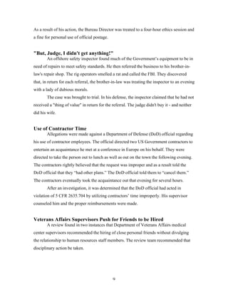 9
As a result of his action, the Bureau Director was treated to a four-hour ethics session and
a fine for personal use of official postage.
"But, Judge, I didn't get anything!"
An offshore safety inspector found much of the Government’s equipment to be in
need of repairs to meet safety standards. He then referred the business to his brother-in-
law's repair shop. The rig operators smelled a rat and called the FBI. They discovered
that, in return for each referral, the brother-in-law was treating the inspector to an evening
with a lady of dubious morals.
The case was brought to trial. In his defense, the inspector claimed that he had not
received a "thing of value" in return for the referral. The judge didn't buy it - and neither
did his wife.
Use of Contractor Time
Allegations were made against a Department of Defense (DoD) official regarding
his use of contractor employees. The official directed two US Government contractors to
entertain an acquaintance he met at a conference in Europe on his behalf. They were
directed to take the person out to lunch as well as out on the town the following evening.
The contractors rightly believed that the request was improper and as a result told the
DoD official that they “had other plans.” The DoD official told them to “cancel them.”
The contractors eventually took the acquaintance out that evening for several hours.
After an investigation, it was determined that the DoD official had acted in
violation of 5 CFR 2635.704 by utilizing contractors’ time improperly. His supervisor
counseled him and the proper reimbursements were made.
Veterans Affairs Supervisors Push for Friends to be Hired
A review found in two instances that Department of Veterans Affairs medical
center supervisors recommended the hiring of close personal friends without divulging
the relationship to human resources staff members. The review team recommended that
disciplinary action be taken.
 