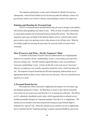 90
The employee plead guilty in state court to Refusal of a Breath Test and was
subsequently removed from federal service for driving under the influence, misuse of a
government vehicle, loss of driver’s license, and attempting to deceive his supervisor.
Pointing and Shooting for Personal Gain
An O-5 in communications decided that his day job wasn’t enough, so he started a
side business photographing local sports events. While on duty, he asked a subordinate
to create photo products for his personal business during official time. The officer also
requested a press pass on behalf of the Defense Media Activity, which he then used to
gain exclusive entry into sporting events to take pictures in his off-duty time. When he
was finally caught for misusing the press pass, he received a letter of concern from
command.
Hors D’oeuvres and Wine…On the Taxpayers’ Dime
A member of the Senior Executive Service authorized the use of appropriated
funds for two optional, off-site “teambuilding” events: a wine tasting event and a hors
d'oeuvres tasting event. The SES member argued that these events were justified as
“necessary teambuilding” events. It turns out that the events were not so “necessary”
after all: no employees were actually required to attend the events, which took place off-
site. The Inspector General found that the SES had improperly authorized the use of
appropriated funds for these events, which were not necessary. She was counseled by her
superiors as a result.
A Personal Postal Service
One audacious officer stationed in Afghanistan developed a love for fancy rugs
and shotguns produced in Turkey. He liked them so much, in fact, that he created his
own courier service to get extra cash from the U.S. to increase his collection. The officer,
an O-5, submitted a fraudulent courier order, which requested that an enlisted service-
member personally transport an “important package” from the U.S. to Afghanistan. The
enlisted service-member even received preferred seating on a government flight to
undertake his “special” task. When the enlisted service-member arrived in Afghanistan,
the O-5 told him that the “important package” actually contained $4,000 in cash for the
 