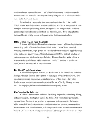 91
purchase of more rugs and shotguns. The O-5 needed the money to reimburse people
from whom he had borrowed funds to purchase rugs and guns, and to buy more of these
items for his family and friends.
The enlisted service-member then sat around on the base for 10 days on his
courier orders. When interviewed, he stated that he had received no assignments on base,
and spent those 10 days watching movies, eating meals, and doing no work. When the
command got wind of this misuse of funds and personnel, the O-5 was relieved of his
duties and forced to fully reimburse the government for thousands of dollars.
If the Gloves Fit, No Need to Acquit
A Service NCO admitted to stealing government property while performing duties
as a security police officer at a base in the United States. The NCO was observed
removing uniform items, flight gloves, and flashlights from an unsecured supply building
while making his security rounds. On another occasion the NCO took self-inflating air
mattresses and mess kits from the same building. The guard used his police vehicle to
stash the stolen goods, before taking them home. The NCO admitted to stealing the
items, and was forced to take an early retirement.
It’s Five O’clock Somewhere
A government employee attached to a Service base in the United States ended up
taking a permanent vacation after a pattern of working an abbreviated work week. The
investigation showed the employee worked an average of three hours a day, before
leaving around nine or ten each morning to spend the rest of the day drinking at a local
bar. The employee put in for retirement in lieu of disciplinary action
Un-Captain-like Behavior
A Service Captain lost his command for abusing his position, committing larceny,
and accepting gifts. The Captain coerced the ship’s MWR committee to purchase his
personal items, for cash, to use as prizes in a command golf tournament. During port
visits, he used his position to mandate compulsory wardroom attendance to sales events
he orchestrated with specific vendors, in exchange for discounts and free merchandise for
himself. At a banquet with an ally military command, the Captain ventured into the other
 