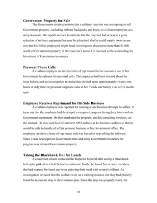 93
Government Property for Sale
The Government received reports that a military reservist was attempting to sell
Government property, including military backpacks and boots, to civilian employees at a
steep discount. The reports seemed to indicate that the reservist had access to a great
selection of military equipment because he advertised that he could supply boots in any
size that his fellow employees might need. Investigation discovered more than $3,000
worth of Government property in the reservist’s home. He received verbal counseling for
his misuse of Government resources.
Personal Phone Calls
A civilian employee received a letter of reprimand for her excessive use of her
Government telephones for personal calls. The employee had been warned about the
issue before, and an investigation revealed that she had spent approximately twenty-one
hours of duty time on personal telephone calls to her friends and family over a five month
span.
Employee Receives Reprimand for His Side Business
A civilian employee was reported for running a side business through his office. It
turns out that the employee had developed a computer program during duty hours and on
Government equipment. He then marketed the program, and his consulting services, via
the internet. He also used his Government APO address as his business address so that he
would be able to handle all of his personal business at his Government office. The
employee received a letter of reprimand and was forced to stop selling the software.
Since it was developed on Government time and using Government resources the
program was deemed Government property.
Taking the Blackhawk Out for Lunch
A concerned citizen contacted the Inspector General after seeing a Blackhawk
helicopter parked in a field behind a restaurant. Inside, he found five service members
that had stopped for lunch and were enjoying their meal with several civilians. An
investigation revealed that the soldiers were on a training mission, but they had properly
listed the restaurant stop in their mission plan. Since the stop was properly listed, the
 