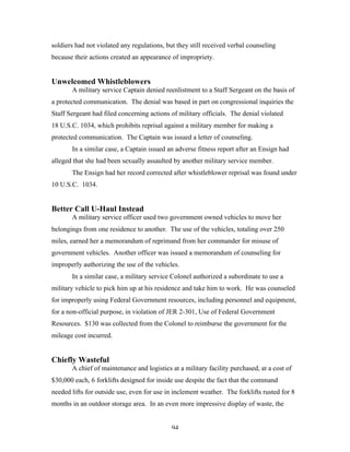 94
soldiers had not violated any regulations, but they still received verbal counseling
because their actions created an appearance of impropriety.
Unwelcomed Whistleblowers
A military service Captain denied reenlistment to a Staff Sergeant on the basis of
a protected communication. The denial was based in part on congressional inquiries the
Staff Sergeant had filed concerning actions of military officials. The denial violated
18 U.S.C. 1034, which prohibits reprisal against a military member for making a
protected communication. The Captain was issued a letter of counseling.
In a similar case, a Captain issued an adverse fitness report after an Ensign had
alleged that she had been sexually assaulted by another military service member.
The Ensign had her record corrected after whistleblower reprisal was found under
10 U.S.C. 1034.
Better Call U-Haul Instead
A military service officer used two government owned vehicles to move her
belongings from one residence to another. The use of the vehicles, totaling over 250
miles, earned her a memorandum of reprimand from her commander for misuse of
government vehicles. Another officer was issued a memorandum of counseling for
improperly authorizing the use of the vehicles.
In a similar case, a military service Colonel authorized a subordinate to use a
military vehicle to pick him up at his residence and take him to work. He was counseled
for improperly using Federal Government resources, including personnel and equipment,
for a non-official purpose, in violation of JER 2-301, Use of Federal Government
Resources. $130 was collected from the Colonel to reimburse the government for the
mileage cost incurred.
Chiefly Wasteful
A chief of maintenance and logistics at a military facility purchased, at a cost of
$30,000 each, 6 forklifts designed for inside use despite the fact that the command
needed lifts for outside use, even for use in inclement weather. The forklifts rusted for 8
months in an outdoor storage area. In an even more impressive display of waste, the
 