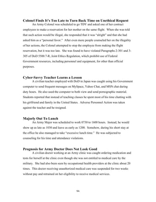 96
Colonel Finds It’s Too Late to Turn Back Time on Unethical Request
An Army Colonel was scheduled to go TDY and asked one of her contract
employees to make a reservation for her mother on the same flight. When she was told
that such action would be illegal, she responded that it was “alright” and that she had
asked him as a “personal favor.” After even more people counseled her on the illegality
of her actions, the Colonel attempted to stop the employee from making the flight
reservation, but it was too late. She was found to have violated Paragraphs 2-301 and 3-
305 of DoD 5500.7-R, Joint Ethics Regulation, which prohibit use of Federal
Government resources, including personnel and equipment, for other than official
purposes.
Cyber-Savvy Teacher Learns a Lesson
A civilian teacher employed with DoD in Japan was caught using his Government
computer to send frequent messages on MySpace, Yahoo Chat, and MSN chat during
duty hours. He also used the computer to both view and send pornographic material.
Students reported that instead of teaching classes he spent most of his time chatting with
his girlfriend and family in the United States. Adverse Personnel Action was taken
against the teacher and he resigned.
Majorly Out To Lunch
An Army Major was scheduled to work 0730 to 1600 hours. Instead, he would
show up as late as 1030 and leave as early as 1200. Somehow, during his short stay at
the office he also managed to take “excessive lunch time.” He was subjected to
counseling for his time and attendance violations.
Prognosis for Army Doctor Does Not Look Good
A civilian doctor working at an Army clinic was caught ordering medication and
tests for herself at the clinic even though she was not entitled to medical care by the
military. She had also been seen by occupational health providers at the clinic about 20
times. This doctor receiving unauthorized medical care was suspended for two weeks
without pay and retrained on her eligibility to receive medical services.
 