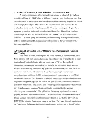 97
At Today’s Gas Prices, Better Refill the Government’s Tank!
A group of interns used a Government rental vehicle to attend a 5-day Defense
Acquisition University (DAU) class in Alabama. However, after the class was over they
decided to drive to Nashville for a little weekend vacation, ultimately dropping the car off
with an empty tank of gas. They charged the Government an extra two days for the
weekend car rental and the $5/gallon gas refill. They were also improperly paid for an
extra day of per diem during their boondoggle to Music City. The original vouchers
claimed days that were not part of the interns’ official TDY, but were subsequently
corrected. The intern group was counseled, received training on filing travel vouchers,
and was made to contact DFAS regarding reimbursement to the Government for the
improper expenditures.
A Swing and a Miss for Senior Officers Using Government Funds on
Golf Outing
Four senior officials, including two Air Force Generals, a Marine General, and a
Navy Admiral, with staff personnel extended their official TDY by an extra day in order
to attend a golf outing following a formal conference in Tokyo. They utilized
Government transportation and received per diem for the tournament. There were no
business events that day, and the all-day golf event was attended by less than half of the
conference participants. Attendance at the golf event, costing the Government
approximately an additional $3,000, could not reasonably be considered to be official
Government business. Golf foursomes do not provide the opportunity to dialogue with a
large or diverse group of people and thus do not greatly foster communication between
conference participants. The Federal Joint Travel Regulations require that official travel
only be authorized as necessary “to accomplish the mission of the Government
effectively and economically.” The golf did not further any legitimate Government
purpose, nor was it an economical choice. The senior officials violated the Standards of
Ethical Conduct for Employees of the Executive Branch (5 C.F.R. Part 2635.704 and
2635.705) by misusing Government property and time. They were directed to reimburse
the Government for both the lodging and per diem costs incurred due to the golf outing.
 