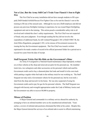 98
Not a Liar, But the Army Still Can’t Train Your Fiancée’s Son to Fight
Fire
The Fire Chief at an army installation did not have enough students to fill a pre-
paid, DoD-funded Airfield Rescue Fire Fighter Class so he sent his fiancée’s son to the
training to fill one of the unused seats. Although he was not a DoD employee and did not
possess any previous firefighter training or experience, he was issued Depot firefighting
equipment and sent to the training. This action posed a considerable safety risk to all
involved and violated the class’s safety requirements. The Fire Chief was not suspected
of fraud, only poor judgment. Even though sending the boy did not involve the
expenditure of additional funds, he still violated Paragraph 2-301 of DoD 5500.7-R, the
Joint Ethics Regulation, paragraph 2-301, in his misuse of Government resources by
issuing the boy the Government equipment. The Fire Chief was issued a written
reprimand to be made a matter of record in his official personnel folder for a period not to
exceed two years from the date of receipt.
Staff Sergeant Tricks Out His Ride on the Government’s Dime
An Army E-6 assigned to a National Guard maintenance shop improperly worked
on civilian vehicles at the shop and removed car parts for his personal use. He installed
truck tires, two solargizers and other accessories on his personal vehicle and used his
Government credit card to buy a diamond plate fuel tank and install it in his own truck
while putting a regular white fuel tank in the military truck he was working on. The Staff
Sergeant not only took a Government vehicle for his personal use, but he even took a
shed from the shop and moved it to his home. He was also suspected of using his
Government credit card to pay for gas for his personal vehicles. The Staff Sergeant was
charged with larceny and wrongful appropriation under the Code of Military Justice and
the Government was able to recover $8,800 in property.
Misuse of Position
A Major General and commander in a military service abused his authority by
arranging to have an enlisted member serve as his unauthorized enlisted aide. Years
earlier, a review of enlisted aide positions eliminated the billet at his center. Despite this,
the Major General desired the services of an enlisted aide to assist in official entertaining
 