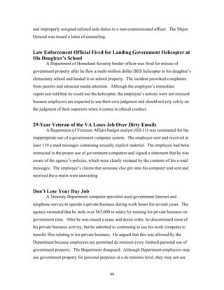 99
and improperly assigned enlisted aide duties to a non-commissioned officer. The Major
General was issued a letter of counseling.
Law Enforcement Official Fired for Landing Government Helicopter at
His Daughter’s School
A Department of Homeland Security border officer was fired for misuse of
government property after he flew a multi-million dollar DHS helicopter to his daughter’s
elementary school and landed it on school property. The incident provoked complaints
from parents and attracted media attention. Although the employee’s immediate
supervisor told him he could use the helicopter, the employee’s actions were not excused
because employees are expected to use their own judgment and should not rely solely on
the judgment of their superiors when it comes to ethical conduct.
29-Year Veteran of the VA Loses Job Over Dirty Emails
A Department of Veterans Affairs budget analyst (GS-11) was terminated for the
inappropriate use of a government computer system. The employee sent and received at
least 119 e-mail messages containing sexually explicit material. The employee had been
instructed in the proper use of government computers and signed a statement that he was
aware of the agency’s policies, which were clearly violated by the contents of his e-mail
messages. The employee’s claims that someone else got onto his computer and sent and
received the e-mails were unavailing.
Don’t Lose Your Day Job
A Treasury Department computer specialist used government Internet and
telephone service to operate a private business during work hours for several years. The
agency estimated that he stole over $63,000 in salary by running his private business on
government time. After he was issued a cease and desist order, he discontinued most of
his private business activity, but he admitted to continuing to use his work computer to
transfer files relating to his private business. He argued that this was allowed by the
Department because employees are permitted de minimis (very limited) personal use of
government property. The Department disagreed. Although Department employees may
use government property for personal purposes at a de minimis level, they may not use
 