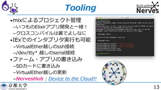 13
Tooling
•mixによるプロジェクト管理
­いつものElixirアプリ開発と⼀緒︕
­クロスコンパイルは裏でよしなに
•IExでのインタプリタ実⾏も可能
­VirtualEther越しのssh接続
­/dev/tty* 越しのserial接続
•ファーム・アプリの書き込み
­SDカードに書き込み
­VirtualEther越しの更新
­NervesHub : Device to the Cloud!!
 