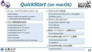 19
QuickStart (on macOS)
• ツール・ライブラリのインストール
$ brew update
$ brew install fwup squashfs coreutils ¥
wxmac glfw3 glew pkg-config
• ホスト開発環境の設定
$ asdf install erlang 21.2.2
$ asdf install elixir 1.8.1-otp-21
$ asdf global erlang 21.2.2
$ asdf global elixir 1.8.1-otp-21
$ mix local.hex
$ mix local.rebar
$ mix archive.install hex nerves_bootstrap
• プロジェクトの作成
$ mix nerves.new hello_nerves --init-gadget
$ cd hello_nerves
• プロジェクトのビルド
$ export MIX_TARGET=rpi0
$ mix deps.get
$ mix firmware
• SDカードへのファーム書き込み
$ mix firmware.burn
• VirtualEther越しのファーム更新
$ mix firmware.gen.script
$ ./upload.sh
• VirtualEther越しのssh接続
$ ssh nerves.local
 