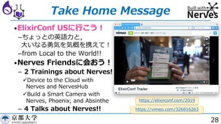 28
Take Home Message
•ElixirConf USに⾏こう︕
­ちょっとの英語⼒と，
⼤いなる勇気を気概を携えて︕
­from Local to the World!!
•Nerves Friendsに会おう︕
­ 2 Trainings about Nerves!
üDevice to the Cloud with
Nerves and NervesHub
üBuild a Smart Camera with
Nerves, Phoenix, and Absinthe
­ 4 Talks about Nerves!! https://vimeo.com/326816263
https://elixirconf.com/2019
 