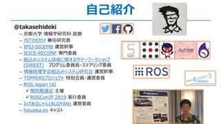 @takasehideki
­ 京都⼤学 情報学研究科 助教
­ JSTさきがけ 兼任研究者
­ IPSJ-SIGEMB 運営幹事
­ IEICE-RECONF 専⾨委員
­ 組込みシステム技術に関するサマーワークショップ
(SWEST) プログラム委員⻑・ステアリング委員
­ 情報処理学会組込みシステム研究会 運営幹事
­ TOPPERSプロジェクト 特別会員・運営委員
­ ROS Japan UG
ü 関⻄勉強会 主催
ü ROSConJP 2019 実⾏委員
­ IoTあるじゃん(ALGYAN) 運営委員
­ fukuoka.ex キャスト
⾃⼰紹介
 