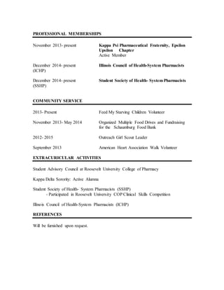 PROFESSIONAL MEMBERSHIPS
November 2013- present Kappa Psi Pharmaceutical Fraternity, Epsilon
Upsilon Chapter
Active Member
December 2014- present Illinois Council of Health-System Pharmacists
(ICHP)
December 2014- present Student Society of Health- System Pharmacists
(SSHP)
COMMUNITY SERVICE
2013- Present Feed My Starving Children Volunteer
November 2013- May 2014 Organized Multiple Food Drives and Fundraising
for the Schaumburg Food Bank
2012- 2015 Outreach Girl Scout Leader
September 2013 American Heart Association Walk Volunteer
EXTRACURICULAR ACTIVITIES
Student Advisory Council at Roosevelt University College of Pharmacy
Kappa Delta Sorority: Active Alumna
Student Society of Health- System Pharmacists (SSHP)
- Participated in Roosevelt University COP Clinical Skills Competition
Illinois Council of Health-System Pharmacists (ICHP)
REFERENCES
Will be furnished upon request.
 