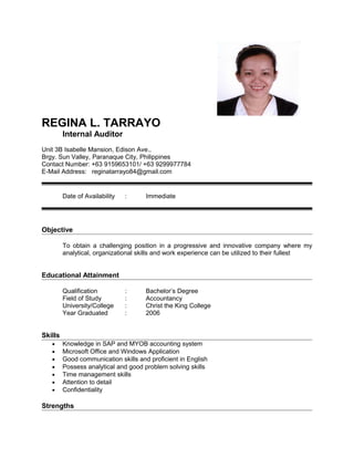 REGINA L. TARRAYO
Internal Auditor
Unit 3B Isabelle Mansion, Edison Ave.,
Brgy. Sun Valley, Paranaque City, Philippines
Contact Number: +63 9159653101/ +63 9299977784
E-Mail Address: reginatarrayo84@gmail.com
Date of Availability : Immediate
Objective
To obtain a challenging position in a progressive and innovative company where my
analytical, organizational skills and work experience can be utilized to their fullest
Educational Attainment
Qualification : Bachelor’s Degree
Field of Study : Accountancy
University/College : Christ the King College
Year Graduated : 2006
Skills
• Knowledge in SAP and MYOB accounting system
• Microsoft Office and Windows Application
• Good communication skills and proficient in English
• Possess analytical and good problem solving skills
• Time management skills
• Attention to detail
• Confidentiality
Strengths
 