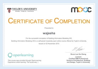 CERTIFICATE OF COMPLETION
Presented to
wajeeha
For the successful completion of Building Information Modeling 202.
Building Information Modeling 202 is a self-paced massively open online course offered by Taylor's University.
Issued on 02 November 2015
This course was provided through OpenLearning
Experience online learning. The social way :)
Bruce Lee Xia Sheng
Lecturer
Certified BIM Professional
School of Architecture, Building
and Design, Taylor’s University
 