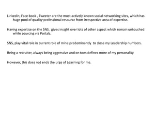 LinkedIn, Face book , Tweeter are the most actively known social networking sites, which has
huge pool of quality professional resource from irrespective area of expertise.
Having expertise on the SNS, gives insight over lots of other aspect which remain untouched
while sourcing via Portals.
SNS, play vital role in current role of mine predominantly to close my Leadership numbers.
Being a recruiter, always being aggressive and on toes defines more of my personality.
However, this does not ends the urge of Learning for me.
 