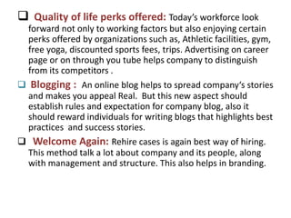  Quality of life perks offered: Today’s workforce look
forward not only to working factors but also enjoying certain
perks offered by organizations such as, Athletic facilities, gym,
free yoga, discounted sports fees, trips. Advertising on career
page or on through you tube helps company to distinguish
from its competitors .
 Blogging : An online blog helps to spread company‘s stories
and makes you appeal Real. But this new aspect should
establish rules and expectation for company blog, also it
should reward individuals for writing blogs that highlights best
practices and success stories.
 Welcome Again: Rehire cases is again best way of hiring.
This method talk a lot about company and its people, along
with management and structure. This also helps in branding.
 