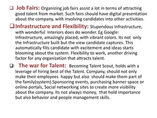  Job Fairs: Organizing job fairs assist a lot in terms of attracting
good talent from market. Such fairs should have digital presentation
about the company, with involving candidates into other activities.
Infrastructure and Flexibility: Stupendous Infrastructure,
with wonderful Interiors does do wonder. Eg Google:
Infrastructure, amazingly placed, with vibrant colors. Its not only
the Infrastructure built but the view candidate captures. This
automatically fills candidate with excitement and ideas starts
blooming about the system. Flexibility to work, another driving
factor for any organization that attracts talent.
 The war for Talent: Becoming Talent Scout, holds with a
leverage of hiring best of the Talent. Company, should not only
make their employees happy but also should make them part of
the family(system).Sponsoring events, purchasing banner space or
online portals, Social networking sites to create more visibility
about the company. Its not always money, that hold importance
but also behavior and people management skills.
 