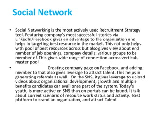 Social Network
• Social Networking is the most actively used Recruitment Strategy
tool. Featuring company’s most successful stories via
LinkedIn/Facebook gives an advantage to the organization and
helps in targeting best resource in the market. This not only helps
with pool of best resources across but also gives view about end
number of job openings, company details, various groups to be
member of. This gives wide range of connection across verticals,
master pool.
• Creating company page on Facebook, and adding
member to that also gives leverage to attract talent. This helps in
generating referrals as well. On the SNS, it gives leverage to upload
videos about organizational development, growth and multiple
benefits candidates can avail once part of the system. Today’s
youth, is more active on SNS than on portals can be found. It talk
about current scenario of resource work status and activity. Best
platform to brand an organization, and attract Talent.
 