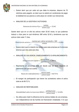 UNIVERSIDAD NACIONAL DE SAN CRISTOBAL DE HUAMANGA

o Quiere decir que por cada sol que debe la empresa, dispone de 70
céntimos para pagarlo, es decir que no estaría en condiciones de pagar
la totalidad de sus pasivos a corto plazo sin vender sus mercancías.


ANALISIS DE LA GESTION O ACTIVIDAD:

Quiere decir que en un año los activos rotan 32.42 veces, lo que podemos
traducir a días para lo cual dividimos 360 entre 32.42 y tendremos que los
activos rotan cada 11 días.

o Quiere decir que la rotación de cartera para esta empresa es 6 entonces
diremos que rota cada seis días.


ANALISIS DE SOLVENCIA, ENDEUDAMIENTO O APALANCAMIENTO:

o Representa el porcentaje total de deuda que se tiene respecto al
patrimonio con que se cuenta.

o El margen de participación que tienen los acreedores sobre el activo
total es de 66.73 %.


ANALISIS DE RENTABILIDAD:
(

)

o Se utiliza para medir la eficiencia de los activos totales de una empresa,
con independencia de las fuentes de financiación empleadas. A lo que
Análisis de los Estados Financieros

Página 15

 