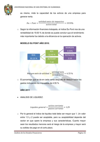 UNIVERSIDAD NACIONAL DE SAN CRISTOBAL DE HUAMANGA

es mismo, mide la capacidad de los activos de una empresa para
generar renta.

o Según la información financiera trabajada, el índice Du Pont nos da una
rentabilidad de 19.93 % de donde se puede concluir que el rendimiento
más importante fue debido a la eficiencia en la operación de activos.

MODELO DU PONT AÑO 2010:

MARGEN:
ROI:

4.55%

ROE:

12.43 %

ROTACION:

92.23 %

ACT/CAP:

2.53

7.42

o El porcentaje que se da en cada venta después de deducir todos los
gastos incluyendo los impuestos de 4.55 %

AÑO 2011


ANALISIS DE LIQUIDEZ:

o Por lo general el índice de liquidez total debe ser mayor que 1. Un valor
entre 1.5 y 2 puede ser aceptable, pero su aceptabilidad depende del
sector en que opere la empresa y sus características. Cuanto mayor
sean los resultados menores será el riesgo de la empresa y mayor será
su solidez de pago en el corto plazo.
Análisis de los Estados Financieros

Página 16

 
