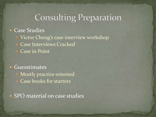  Case Studies
 Victor Cheng’s case interview workshop
 Case Interviews Cracked
 Case in Point
 Guesstimates
 Mostly practice oriented
 Case books for starters
 SPO material on case studies
 