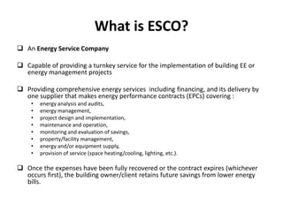 What is ESCO?
 An Energy Service Company
 Capable of providing a turnkey service for the implementation of building EE or
energy management projects

 Providing comprehensive energy services including financing, and its delivery by
one supplier that makes energy performance contracts (EPCs) covering :
•
•
•
•
•
•
•
•

energy analysis and audits,
energy management,
project design and implementation,
maintenance and operation,
monitoring and evaluation of savings,
property/facility management,
energy and/or equipment supply,
provision of service (space heating/cooling, lighting, etc.).

 Once the expenses have been fully recovered or the contract expires (whichever
occurs first), the building owner/client retains future savings from lower energy
bills.

 
