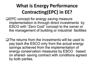 What is Energy Performance
Contracting(EPC) in EE?
 EPC concept for energy saving measure
implementation is through direct investments by
ESCO with “Zero Cost” concept to the owner or
the management of building or industrial facilities
 The returns from the investments will be used to
pay back the ESCO only from the actual energy
savings achieved from the implementation of
energy conservation measures by ESCO based
on shared- saving contract with conditions agreed
by both parties.

 