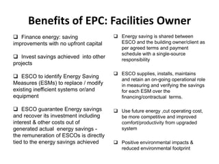 Benefits of EPC: Facilities Owner
 Finance energy: saving
improvements with no upfront capital
 Invest savings achieved into other
projects

 Energy saving is shared between
ESCO and the building owner/client as
per agreed terms and payment
schedule with a single-source
responsibility

 ESCO to identify Energy Saving
Measures (ESMs) to replace / modify
existing inefficient systems or/and
equipment

 ESCO supplies, installs, maintains
and retain an on-going operational role
in measuring and verifying the savings
for each ESM over the
financing/contractual terms.

 ESCO guarantee Energy savings
and recover its investment including
interest & other costs out of
generated actual energy savings the remuneration of ESCOs is directly
tied to the energy savings achieved

 Use future energy ,cut operating cost,
be more competitive and improved
comfort/productivity from upgraded
system
 Positive environmental impacts &
reduced environmental footprint

 