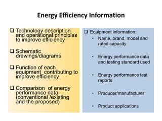 Energy Efficiency Information
 Technology description
and operational principles
to improve efficiency
 Schematic
drawings/diagrams
 Function of each
equipment contributing to
improve efficiency

 Comparison of energy
performance data
(conventional /existing
and the proposed)

 Equipment information:
• Name, brand, model and
rated capacity
• Energy performance data
and testing standard used
• Energy performance test
reports
• Producer/manufacturer
• Product applications

 
