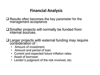 Financial Analysis
 Results often becomes the key parameter for the
management acceptance

 Smaller projects will normally be funded from
internal sources.
 Larger projects with external funding may require
consideration of :
•
•
•
•
•

Amount of investment.
Amount and period of loan.
Current and expected future inflation rates.
Asset of borrower.
Lender’s judgment of the risk involved, etc.

 