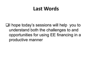 Last Words
I hope today’s sessions will help you to
understand both the challenges to and
opportunities for using EE financing in a
productive manner

 
