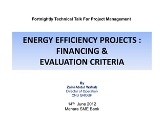 Fortnightly Technical Talk For Project Management

ENERGY EFFICIENCY PROJECTS :
FINANCING &
EVALUATION CRITERIA
By
Zaini Abdul Wahab
Director of Operation
CNS GROUP

14th June 2012
Menara SME Bank

 