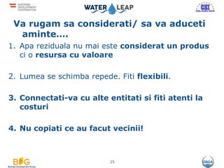 Va rugam sa considerati/ sa va aduceti
aminte….
1. Apa reziduala nu mai este considerat un produs
ci o resursa cu valoare
2. Lumea se schimba repede. Fiti flexibili.
3. Connectati-va cu alte entitati si fiti atenti la
costuri
4. Nu copiati ce au facut vecinii!
25
 