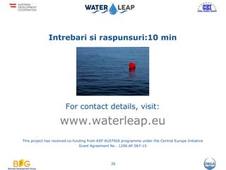 Intrebari si raspunsuri:10 min
For contact details, visit:
www.waterleap.eu
This project has received co-funding from KEP AUSTRIA programme under the Central Europe Initiative
Grant Agreement No . 1206.AF.067-15
26
 