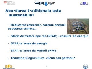 Abordarea traditionala este
sustenabila?
- Reducerea costurilor, consum energei,
Substante chimice…
- Statia de tratare ape rez.(STAR) –consum de energie
- STAR ca sursa de energie
- STAR ca sursa de materii prime
- Industria si agricultura: clienti sau partneri?
7
 