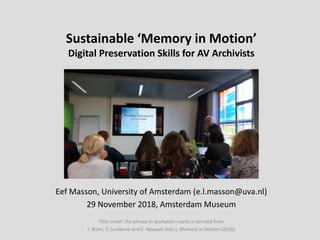 Sustainable ‘Memory in Motion’
Digital Preservation Skills for AV Archivists
Eef Masson, University of Amsterdam (e.l.masson@uva.nl)
29 November 2018, Amsterdam Museum
Title credit: the phrase in quotation marks is derived from
I. Blom, T. Lundemo and E. Røssaak (eds.), Memory in Motion (2016)
 