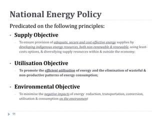National Energy Policy
11
Predicated on the following principles:
• Supply Objective
– To ensure provision of adequate, secure and cost-effective energy supplies by
developing indigenous energy resources, both non-renewable & renewable, using least-
costs options, & diversifying supply resources within & outside the economy;
• Utilisation Objective
– To promote the efficient utilisation of energy and the elimination of wasteful &
non-productive patterns of energy consumption;
• Environmental Objective
– To minimise the negative impacts of energy roduction, transportation, conversion,
utilisation & consumption on the environment
 