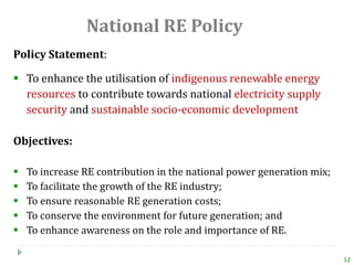 National RE Policy
Policy Statement:
 To enhance the utilisation of indigenous renewable energy
resources to contribute towards national electricity supply
security and sustainable socio-economic development
Objectives:
 To increase RE contribution in the national power generation mix;
 To facilitate the growth of the RE industry;
 To ensure reasonable RE generation costs;
 To conserve the environment for future generation; and
 To enhance awareness on the role and importance of RE.
12
 