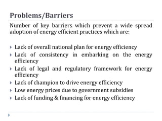 Problems/Barriers
Number of key barriers which prevent a wide spread
adoption of energy efficient practices which are:
 Lack of overall national plan for energy efficiency
 Lack of consistency in embarking on the energy
efficiency
 Lack of legal and regulatory framework for energy
efficiency
 Lack of champion to drive energy efficiency
 Low energy prices due to government subsidies
 Lack of funding & financing for energy efficiency
 