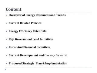 Content
 Overview of Energy Resources and Trends
 Current Related Policies
 Energy Efficiency Potentials
 Key Government Lead Initiatives
 Fiscal And Financial Incentives
 Current Development and the way forward
 Proposed Strategic Plan & Implementation
 