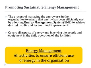 Promoting Sustainable Energy Management
 The process of managing the energy use in the
organization to ensure that energy has been efficiently use
by adopting Energy Management System(EMS) to achieve
desired results and for continual improvement
 Covers all aspects of energy and involving the people and
equipment in the daily operation of the facilities
Energy Management
All activities to ensure efficient use
of energy in the organization
 