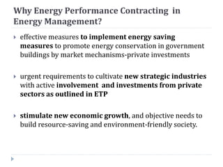 Why Energy Performance Contracting in
Energy Management?
 effective measures to implement energy saving
measures to promote energy conservation in government
buildings by market mechanisms-private investments
 urgent requirements to cultivate new strategic industries
with active involvement and investments from private
sectors as outlined in ETP
 stimulate new economic growth, and objective needs to
build resource-saving and environment-friendly society.
 