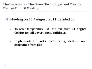 The Decision By The Green Technology and Climate
Change Council Meeting
 Meeting on 11th August 2011 decided on:
 To reset temperature at the minimum 24 degree
Celsius for all government buildings
 Implementation with technical guidelines and
assistance from JKR
 