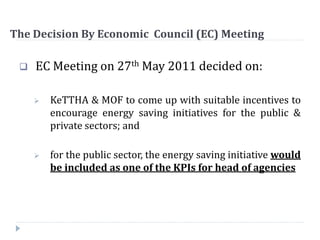 The Decision By Economic Council (EC) Meeting
 EC Meeting on 27th May 2011 decided on:
 KeTTHA & MOF to come up with suitable incentives to
encourage energy saving initiatives for the public &
private sectors; and
 for the public sector, the energy saving initiative would
be included as one of the KPIs for head of agencies
 