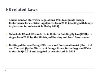 EE related Laws
 Amendment of Electricity Regulations 1994 to regulate Energy
Performance for electrical appliances from 2011 (starting with lamps
to phase out incandescent bulbs by 2014)
 To include EE and RE standards in Uniform Building By Law(UBBL) in
stages from 2011 by the Ministry of Housing and Local Government
 Drafting of the new Energy Efficiency and Conservation Act (Electrical
and Thermal )by the Ministry of Energy, Green Technology and Water
to start in Q4 2011 and targeted to be enforced in 2014
 
