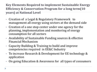 Key Elements Required to implement Sustainable Energy
Efficiency & Conservation Program for a long term(10
years) at National Level
• Creation of a Legal & Regulatory Framework to
management all energy using sectors at the demand side
• Creation of a one stop center under one agency for the
planning, implementation and monitoring of energy
consumption for all sectors
• Availability of Sustainable Funding sources & effective
Financial Mechanism
• Capacity Building & Training to build and improve
competencies required in EE&C Industry
• To increase Research & Development for EE technology &
application
• On going Education & Awareness for all types of consumers
 
